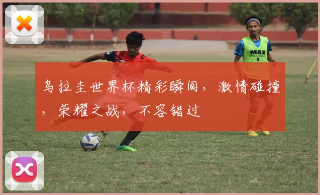 乌拉圭世界杯精彩瞬间，激情碰撞，荣耀之战，不容错过