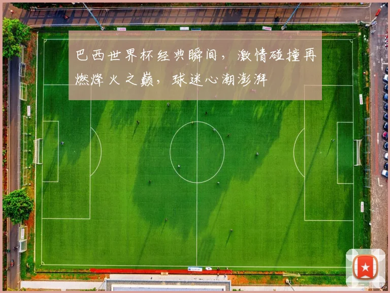 巴西世界杯经典瞬间，激情碰撞再燃烽火之巅，球迷心潮澎湃
