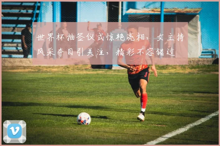 世界杯抽签仪式惊艳亮相，女主持风采夺目引关注，精彩不容错过