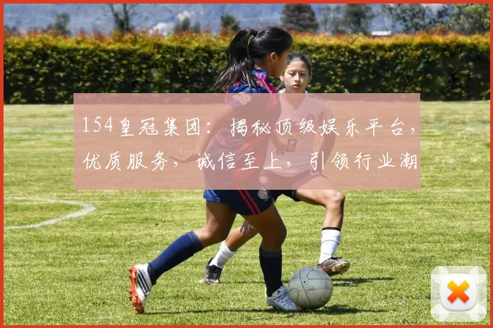 154皇冠集团：揭秘顶级娱乐平台，优质服务，诚信至上，引领行业潮流，值得信赖