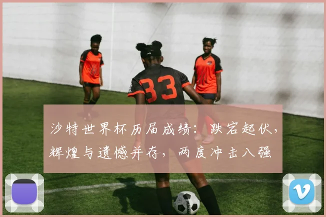 沙特世界杯历届成绩：跌宕起伏，辉煌与遗憾并存，两度冲击八强