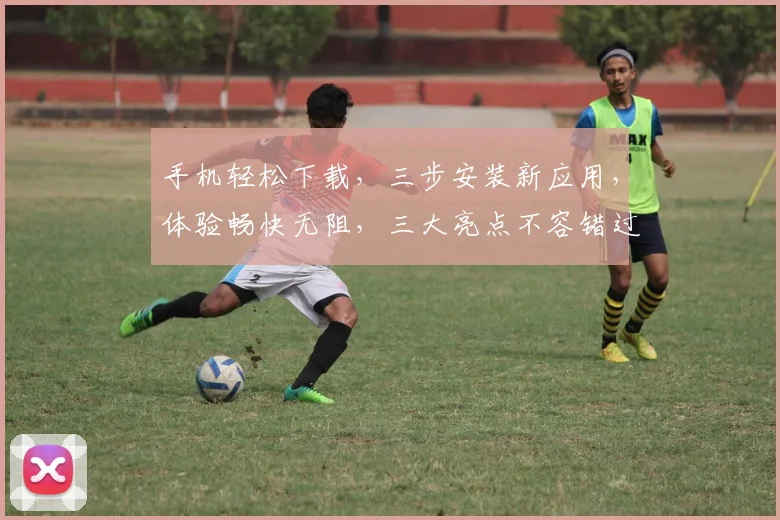 手机轻松下载，三步安装新应用，体验畅快无阻，三大亮点不容错过，赶快行动吧