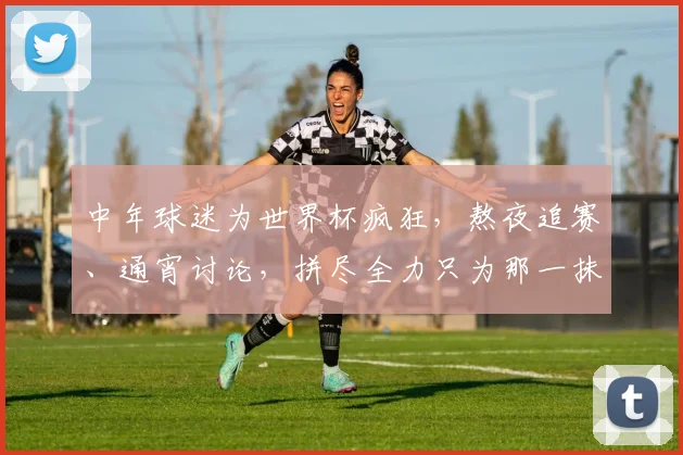 中年球迷为世界杯疯狂，熬夜追赛、通宵讨论，拼尽全力只为那一抹激情