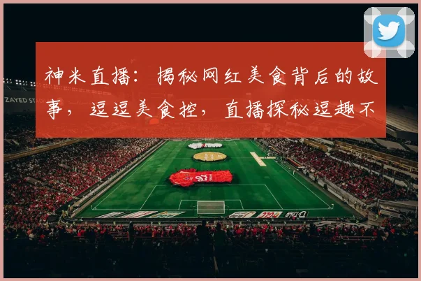 神米直播：揭秘网红美食背后的故事，逗逗美食控，直播探秘逗趣不停，逗你笑不停